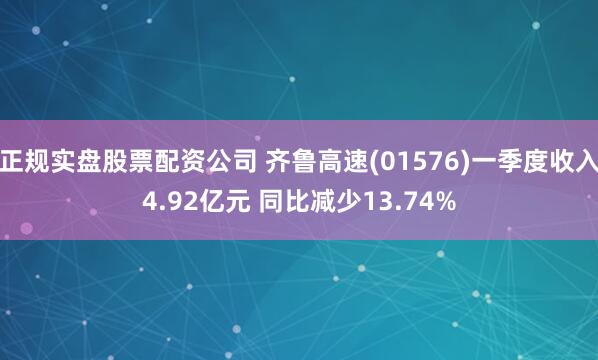 正规实盘股票配资公司 齐鲁高速(01576)一季度收入4.92亿元 同比减少13.74%