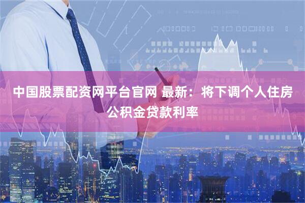 中国股票配资网平台官网 最新：将下调个人住房公积金贷款利率