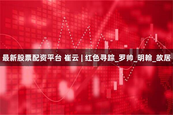 最新股票配资平台 崔云 | 红色寻踪_罗帅_明翰_故居