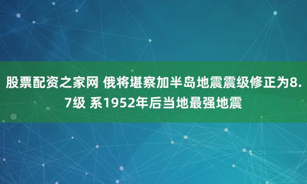 股票配资之家网 俄将堪察加半岛地震震级修正为8.7级 系1952年后当地最强地震