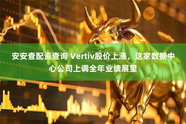 安安查配资查询 Vertiv股价上涨，这家数据中心公司上调全年业绩展望