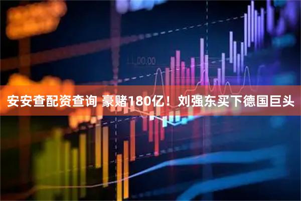 安安查配资查询 豪赌180亿！刘强东买下德国巨头