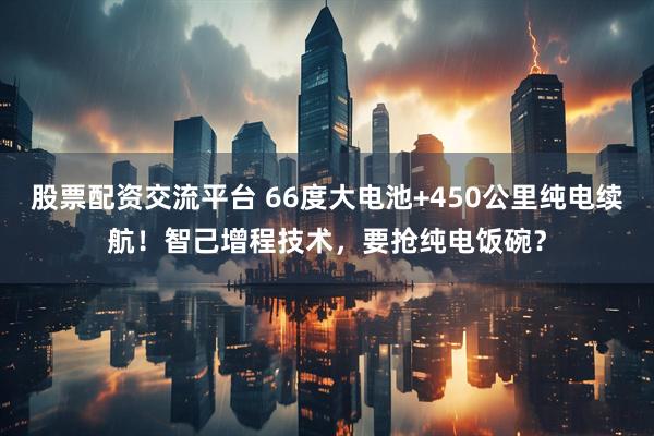 股票配资交流平台 66度大电池+450公里纯电续航！智己增程技术，要抢纯电饭碗？