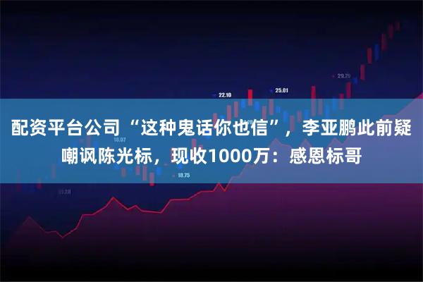 配资平台公司 “这种鬼话你也信”，李亚鹏此前疑嘲讽陈光标，现收1000万：感恩标哥